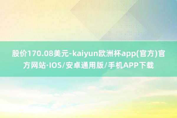 股价170.08美元-kaiyun欧洲杯app(官方)官方网站·IOS/安卓通用版/手机APP下载