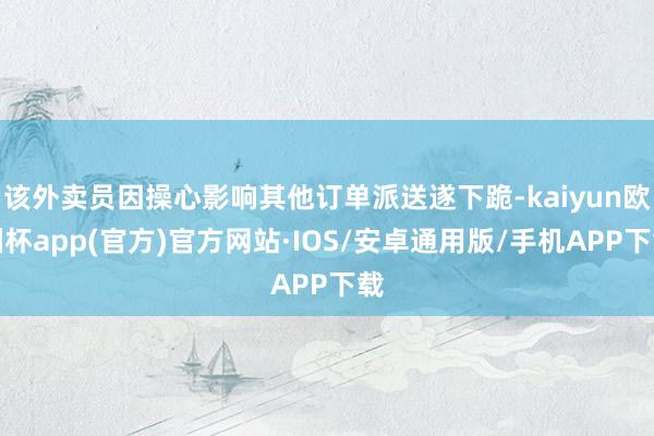 该外卖员因操心影响其他订单派送遂下跪-kaiyun欧洲杯app(官方)官方网站·IOS/安卓通用版/手机APP下载