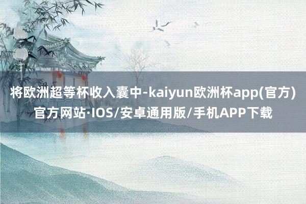 将欧洲超等杯收入囊中-kaiyun欧洲杯app(官方)官方网站·IOS/安卓通用版/手机APP下载