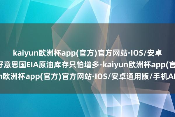 kaiyun欧洲杯app(官方)官方网站·IOS/安卓通用版/手机APP下载好意思国EIA原油库存只怕增多-kaiyun欧洲杯app(官方)官方网站·IOS/安卓通用版/手机APP下载