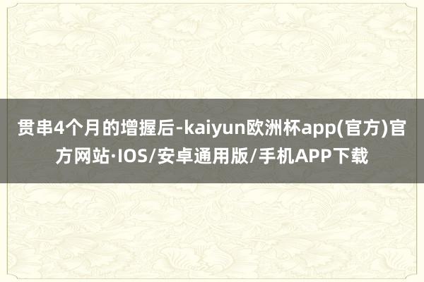 贯串4个月的增握后-kaiyun欧洲杯app(官方)官方网站·IOS/安卓通用版/手机APP下载