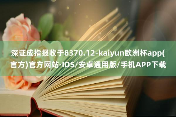 深证成指报收于8370.12-kaiyun欧洲杯app(官方)官方网站·IOS/安卓通用版/手机APP下载