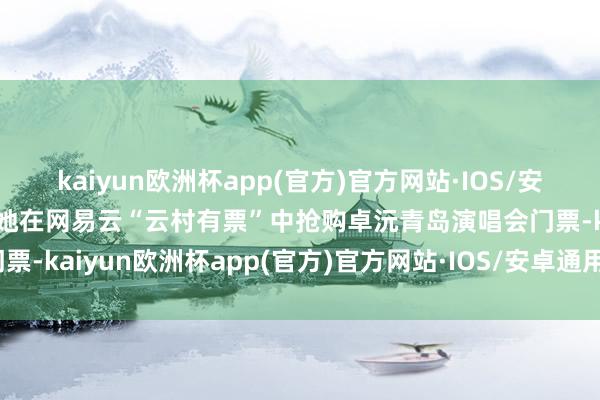 kaiyun欧洲杯app(官方)官方网站·IOS/安卓通用版/手机APP下载她在网易云“云村有票”中抢购卓沅青岛演唱会门票-kaiyun欧洲杯app(官方)官方网站·IOS/安卓通用版/手机APP下载