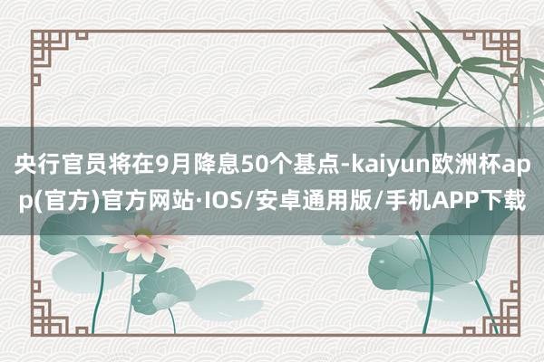 央行官员将在9月降息50个基点-kaiyun欧洲杯app(官方)官方网站·IOS/安卓通用版/手机APP下载