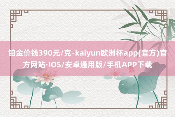 铂金价钱390元/克-kaiyun欧洲杯app(官方)官方网站·IOS/安卓通用版/手机APP下载