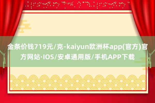 金条价钱719元/克-kaiyun欧洲杯app(官方)官方网站·IOS/安卓通用版/手机APP下载