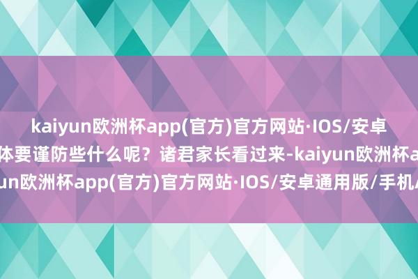 kaiyun欧洲杯app(官方)官方网站·IOS/安卓通用版/手机APP下载具体要谨防些什么呢？诸君家长看过来-kaiyun欧洲杯app(官方)官方网站·IOS/安卓通用版/手机APP下载