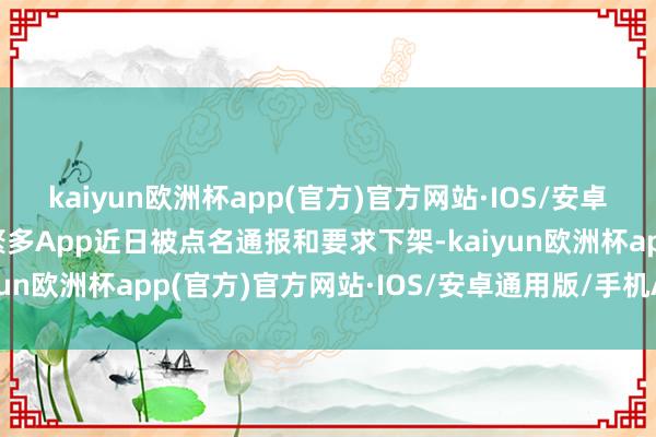 kaiyun欧洲杯app(官方)官方网站·IOS/安卓通用版/手机APP下载繁多App近日被点名通报和要求下架-kaiyun欧洲杯app(官方)官方网站·IOS/安卓通用版/手机APP下载