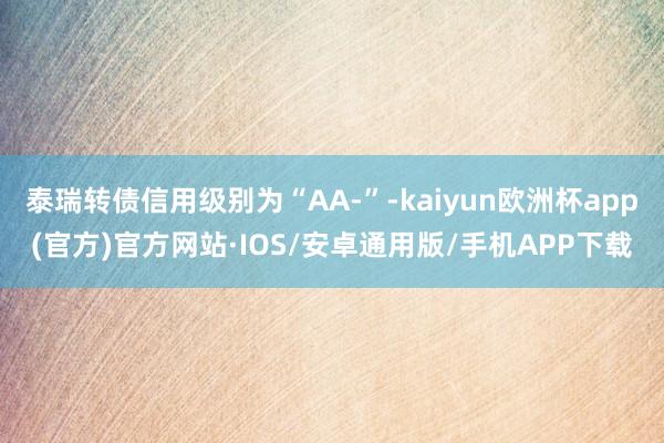 泰瑞转债信用级别为“AA-”-kaiyun欧洲杯app(官方)官方网站·IOS/安卓通用版/手机APP下载