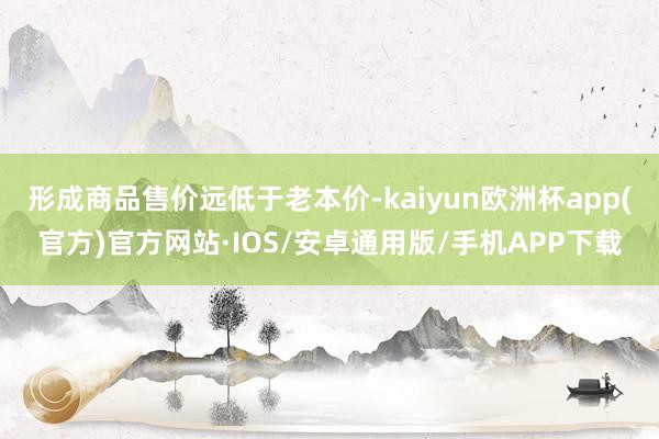 形成商品售价远低于老本价-kaiyun欧洲杯app(官方)官方网站·IOS/安卓通用版/手机APP下载