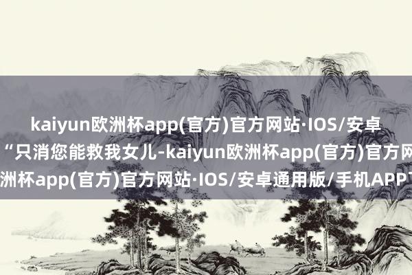 kaiyun欧洲杯app(官方)官方网站·IOS/安卓通用版/手机APP下载”“只消您能救我女儿-kaiyun欧洲杯app(官方)官方网站·IOS/安卓通用版/手机APP下载