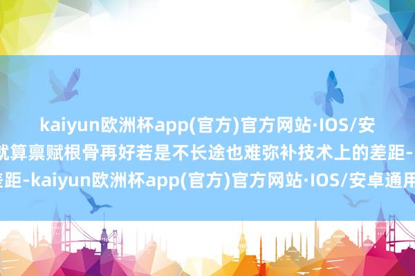 kaiyun欧洲杯app(官方)官方网站·IOS/安卓通用版/手机APP下载就算禀赋根骨再好若是不长途也难弥补技术上的差距-kaiyun欧洲杯app(官方)官方网站·IOS/安卓通用版/手机APP下载