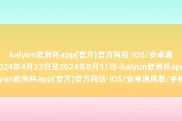 kaiyun欧洲杯app(官方)官方网站·IOS/安卓通用版/手机APP下载2024年4月23日至2024年8月31日-kaiyun欧洲杯app(官方)官方网站·IOS/安卓通用版/手机APP下载