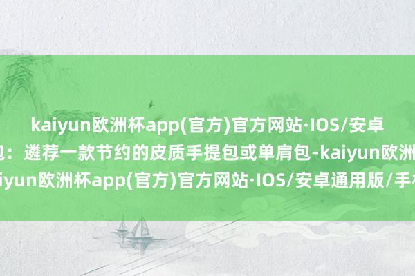 kaiyun欧洲杯app(官方)官方网站·IOS/安卓通用版/手机APP下载包包：遴荐一款节约的皮质手提包或单肩包-kaiyun欧洲杯app(官方)官方网站·IOS/安卓通用版/手机APP下载