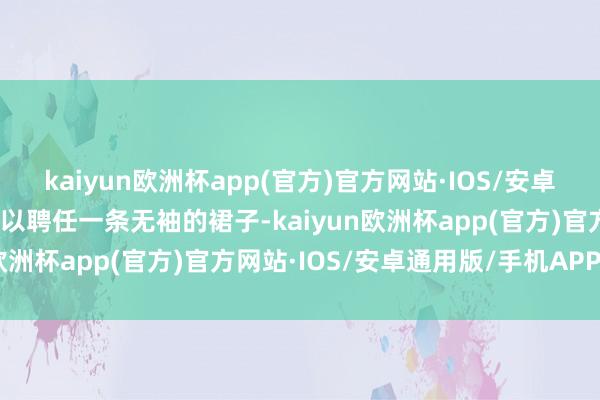 kaiyun欧洲杯app(官方)官方网站·IOS/安卓通用版/手机APP下载可以聘任一条无袖的裙子-kaiyun欧洲杯app(官方)官方网站·IOS/安卓通用版/手机APP下载