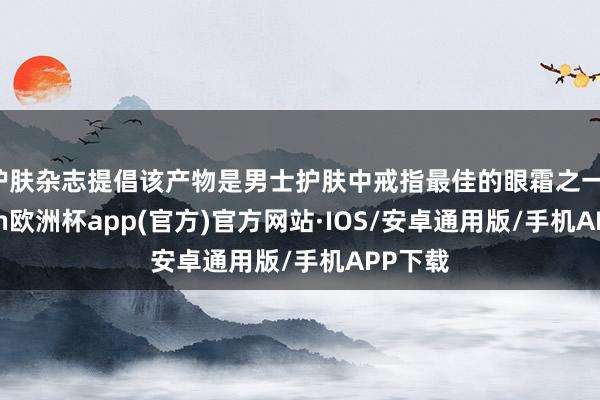 护肤杂志提倡该产物是男士护肤中戒指最佳的眼霜之一-kaiyun欧洲杯app(官方)官方网站·IOS/安卓通用版/手机APP下载