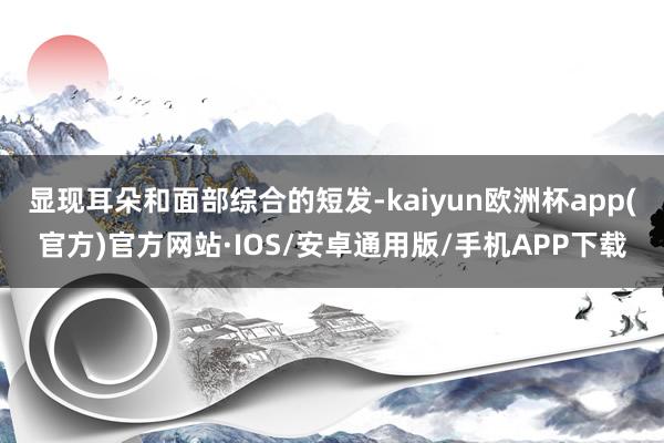 显现耳朵和面部综合的短发-kaiyun欧洲杯app(官方)官方网站·IOS/安卓通用版/手机APP下载