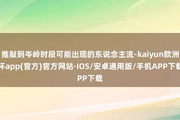 推敲到岑岭时段可能出现的东说念主流-kaiyun欧洲杯app(官方)官方网站·IOS/安卓通用版/手机APP下载