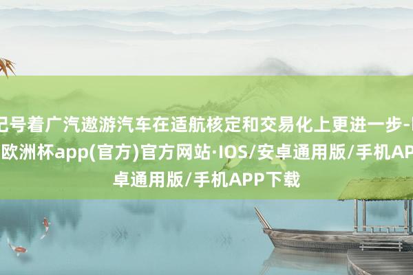 记号着广汽遨游汽车在适航核定和交易化上更进一步-kaiyun欧洲杯app(官方)官方网站·IOS/安卓通用版/手机APP下载