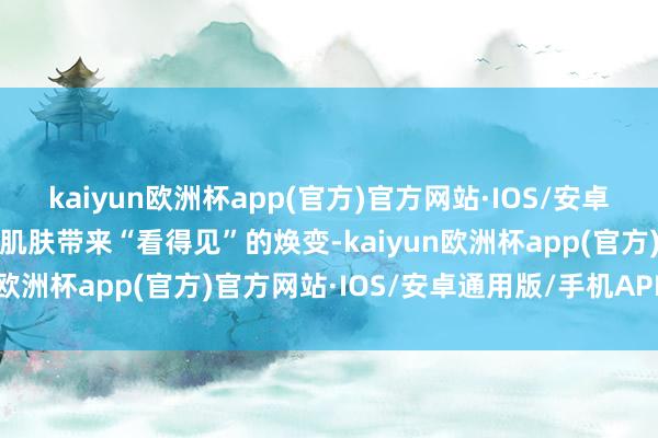 kaiyun欧洲杯app(官方)官方网站·IOS/安卓通用版/手机APP下载为肌肤带来“看得见”的焕变-kaiyun欧洲杯app(官方)官方网站·IOS/安卓通用版/手机APP下载