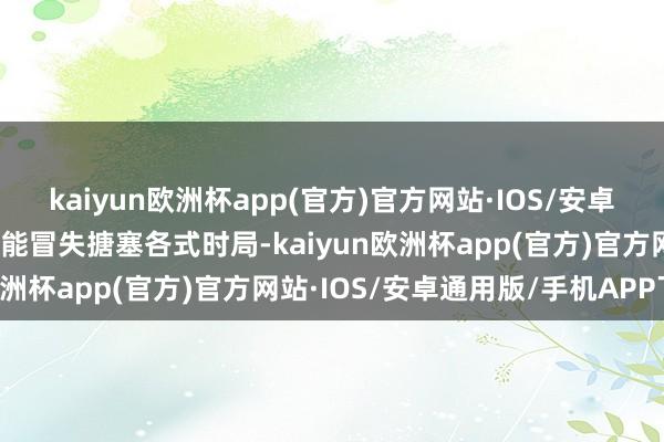 kaiyun欧洲杯app(官方)官方网站·IOS/安卓通用版/手机APP下载还能冒失搪塞各式时局-kaiyun欧洲杯app(官方)官方网站·IOS/安卓通用版/手机APP下载