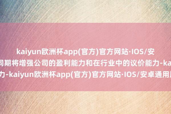 kaiyun欧洲杯app(官方)官方网站·IOS/安卓通用版/手机APP下载同期将增强公司的盈利能力和在行业中的议价能力-kaiyun欧洲杯app(官方)官方网站·IOS/安卓通用版/手机APP下载