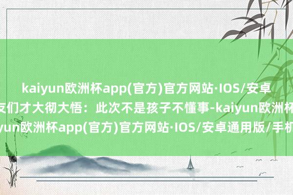 kaiyun欧洲杯app(官方)官方网站·IOS/安卓通用版/手机APP下载网友们才大彻大悟：此次不是孩子不懂事-kaiyun欧洲杯app(官方)官方网站·IOS/安卓通用版/手机APP下载