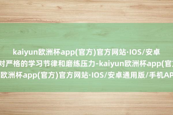 kaiyun欧洲杯app(官方)官方网站·IOS/安卓通用版/手机APP下载面对严格的学习节律和磨练压力-kaiyun欧洲杯app(官方)官方网站·IOS/安卓通用版/手机APP下载