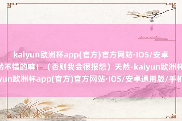 kaiyun欧洲杯app(官方)官方网站·IOS/安卓通用版/手机APP下载亦然不错的嘛！（否则我会很报怨）天然-kaiyun欧洲杯app(官方)官方网站·IOS/安卓通用版/手机APP下载