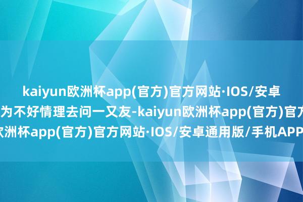 kaiyun欧洲杯app(官方)官方网站·IOS/安卓通用版/手机APP下载因为不好情理去问一又友-kaiyun欧洲杯app(官方)官方网站·IOS/安卓通用版/手机APP下载