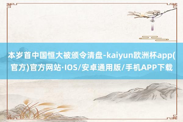 本岁首中国恒大被颁令清盘-kaiyun欧洲杯app(官方)官方网站·IOS/安卓通用版/手机APP下载