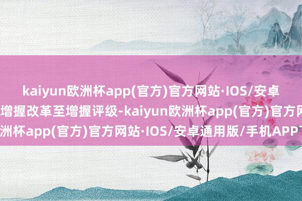 kaiyun欧洲杯app(官方)官方网站·IOS/安卓通用版/手机APP下载由增握改革至增握评级-kaiyun欧洲杯app(官方)官方网站·IOS/安卓通用版/手机APP下载