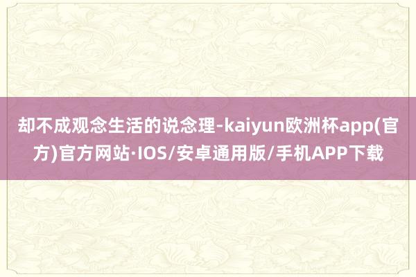 却不成观念生活的说念理-kaiyun欧洲杯app(官方)官方网站·IOS/安卓通用版/手机APP下载