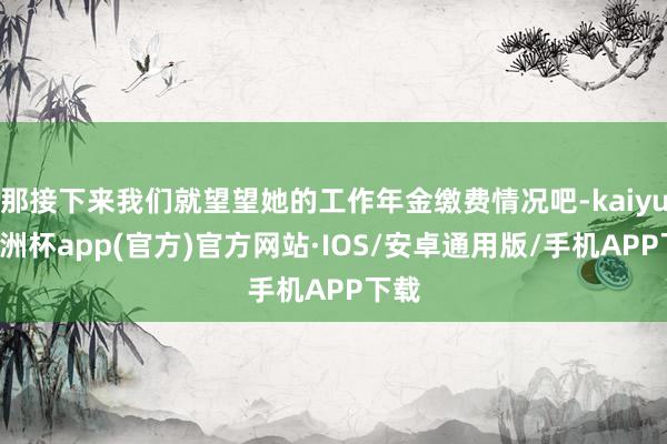 那接下来我们就望望她的工作年金缴费情况吧-kaiyun欧洲杯app(官方)官方网站·IOS/安卓通用版/手机APP下载