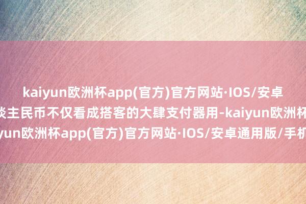 kaiyun欧洲杯app(官方)官方网站·IOS/安卓通用版/手机APP下载东谈主民币不仅看成搭客的大肆支付器用-kaiyun欧洲杯app(官方)官方网站·IOS/安卓通用版/手机APP下载