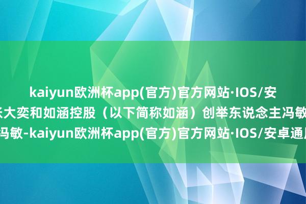 kaiyun欧洲杯app(官方)官方网站·IOS/安卓通用版/手机APP下载张大奕和如涵控股（以下简称如涵）创举东说念主冯敏-kaiyun欧洲杯app(官方)官方网站·IOS/安卓通用版/手机APP下载