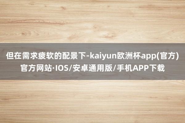 但在需求疲软的配景下-kaiyun欧洲杯app(官方)官方网站·IOS/安卓通用版/手机APP下载