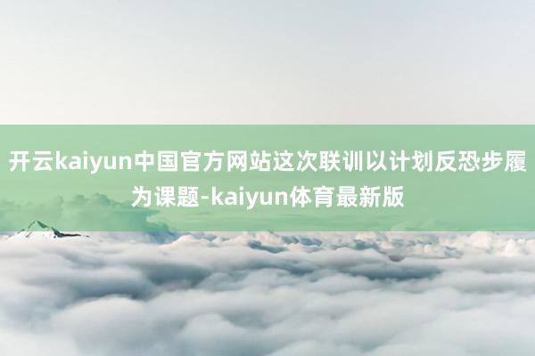 开云kaiyun中国官方网站这次联训以计划反恐步履为课题-kaiyun体育最新版