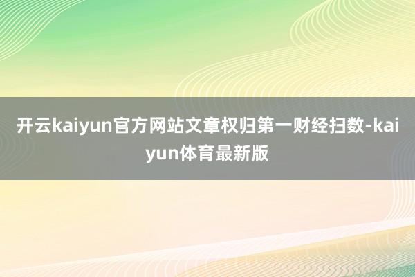 开云kaiyun官方网站文章权归第一财经扫数-kaiyun体育最新版