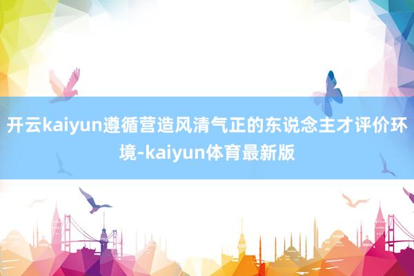 开云kaiyun遵循营造风清气正的东说念主才评价环境-kaiyun体育最新版