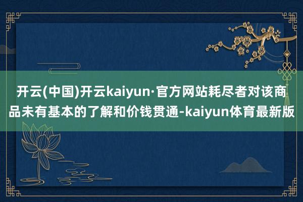 开云(中国)开云kaiyun·官方网站耗尽者对该商品未有基本的了解和价钱贯通-kaiyun体育最新版