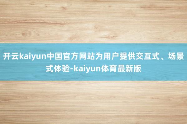 开云kaiyun中国官方网站为用户提供交互式、场景式体验-kaiyun体育最新版