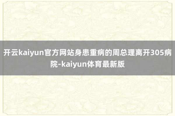 开云kaiyun官方网站身患重病的周总理离开305病院-kaiyun体育最新版