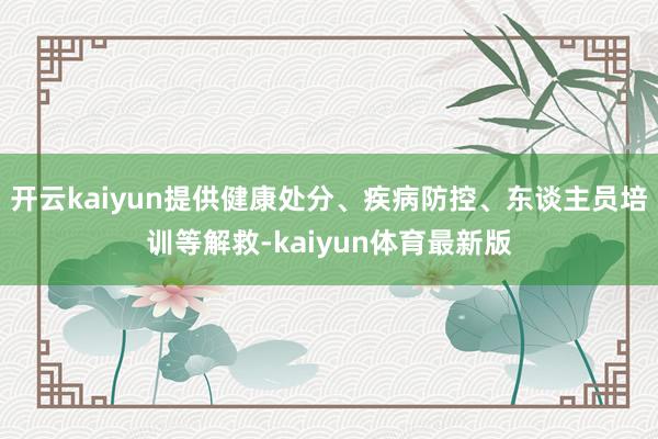 开云kaiyun提供健康处分、疾病防控、东谈主员培训等解救-kaiyun体育最新版