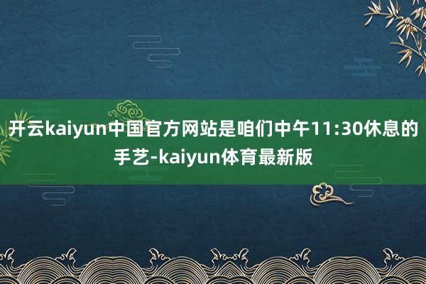 开云kaiyun中国官方网站是咱们中午11:30休息的手艺-kaiyun体育最新版