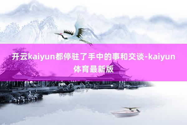 开云kaiyun都停驻了手中的事和交谈-kaiyun体育最新版