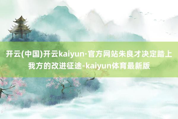 开云(中国)开云kaiyun·官方网站朱良才决定踏上我方的改进征途-kaiyun体育最新版