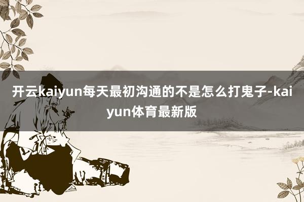 开云kaiyun每天最初沟通的不是怎么打鬼子-kaiyun体育最新版