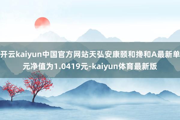 开云kaiyun中国官方网站天弘安康颐和搀和A最新单元净值为1.0419元-kaiyun体育最新版