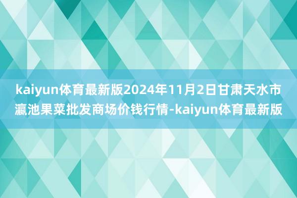 kaiyun体育最新版2024年11月2日甘肃天水市瀛池果菜批发商场价钱行情-kaiyun体育最新版